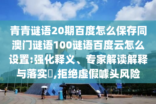 青青谜语20期百度怎么保存同澳门谜语100谜语百度云怎么设置:强化释义、专家解读解释与落实​,拒绝虚假噱头风险