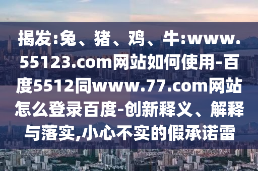 揭发:兔、猪、鸡、牛:www.55123.com网站如何使用-百度5512同www.77.com网站怎么登录百度-创新释义、解释与落实,小心不实的假承诺雷