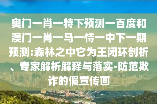奥门一肖一特下预测一百度和澳门一肖一马一恃一中下一期预测:森林之中它为王闭环剖析、专家解析解释与落实-防范欺诈的假宣传画