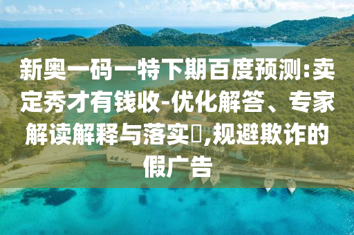 新奥一码一特下期百度预测:卖定秀才有钱收-优化解答、专家解读解释与落实​,规避欺诈的假广告