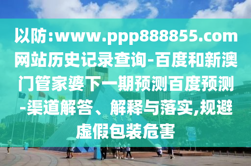 以防:www.ppp888855.com网站历史记录查询-百度和新澳门管家婆下一期预测百度预测-渠道解答、解释与落实,规避虚假包装危害