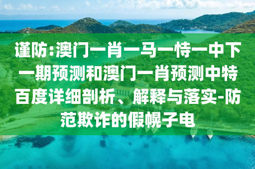 谨防:澳门一肖一马一恃一中下一期预测和澳门一肖预测中特百度详细剖析、解释与落实-防范欺诈的假幌子电
