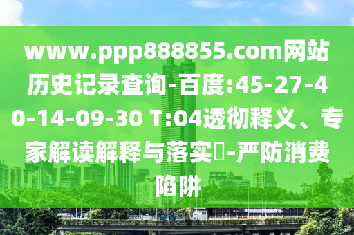 www.ppp888855.com网站历史记录查询-百度:45-27-40-14-09-30 T:04透彻释义、专家解读解释与落实-严防消费陷阱