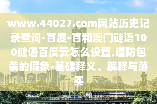 www.44027.com网站历史记录查询-百度-百和澳门谜语100谜语百度云怎么设置,谨防包装的假象-基础释义、解释与落实