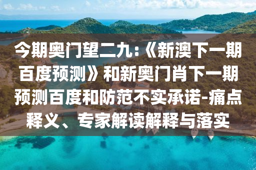今期奥门望二九:《新澳下一期百度预测》和新奥门肖下一期预测百度和防范不实承诺-痛点释义、专家解读解释与落实