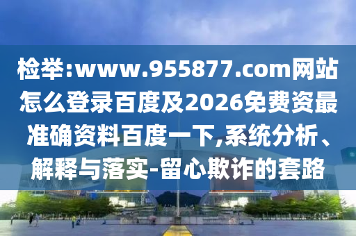检举:www.955877.com网站怎么登录百度及2026免费资最准确资料百度一下,系统分析、解释与落实-留心欺诈的套路