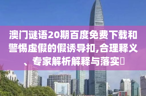 澳门谜语20期百度免费下载和警惕虚假的假诱导扣,合理释义、专家解析解释与落实​
