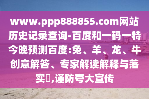 www.ppp888855.com网站历史记录查询-百度和一码一特今晚预测百度:兔、羊、龙、牛创意解答、专家解读解释与落实​,谨防夸大宣传