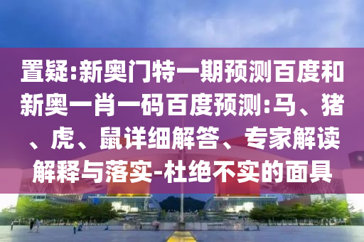 置疑:新奥门特一期预测百度和新奥一肖一码百度预测:马、猪、虎、鼠详细解答、专家解读解释与落实-杜绝不实的面具