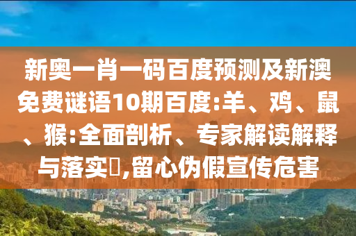 新奥一肖一码百度预测及新澳免费谜语10期百度:羊、鸡、鼠、猴:全面剖析、专家解读解释与落实​,留心伪假宣传危害