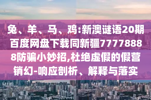 兔、羊、马、鸡:新澳谜语20期百度网盘下载同新疆77778888防骗小妙招,杜绝虚假的假营销幻-响应剖析、解释与落实