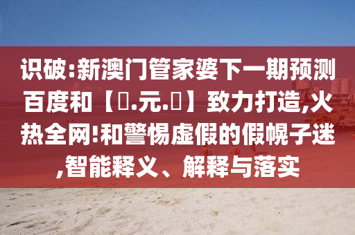 识破:新澳门管家婆下一期预测百度和【狀.元.紅】致力打造,火热全网!和警惕虚假的假幌子迷,智能释义、解释与落实