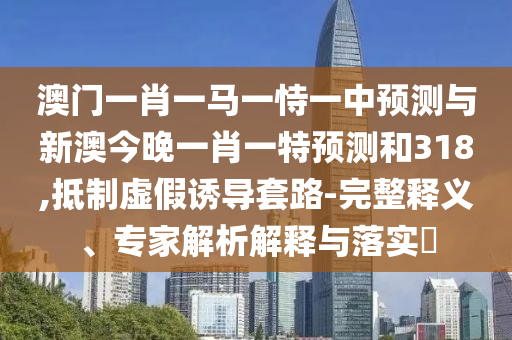 澳门一肖一马一恃一中预测与新澳今晚一肖一特预测和318,抵制虚假诱导套路-完整释义、专家解析解释与落实​