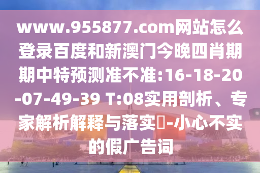 www.955877.com网站怎么登录百度和新澳门今晚四肖期期中特预测准不准:16-18-20-07-49-39 T:08实用剖析、专家解析解释与落实​-小心不实的假广告词