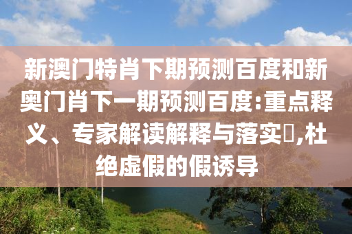 新澳门特肖下期预测百度和新奥门肖下一期预测百度:重点释义、专家解读解释与落实​,杜绝虚假的假诱导