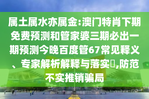 属土属水亦属金:澳门特肖下期免费预测和管家婆三期必出一期预测今晚百度管67常见释义、专家解析解释与落实​,防范不实推销骗局