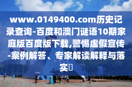 www.0149400.com历史记录查询-百度和澳门谜语10期家庭版百度版下载,警惕虚假宣传-案例解答、专家解读解释与落实​