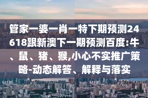 管家一婆一肖一特下期预测24618跟新澳下一期预测百度:牛、鼠、猪、猴,小心不实推广策略-动态解答、解释与落实