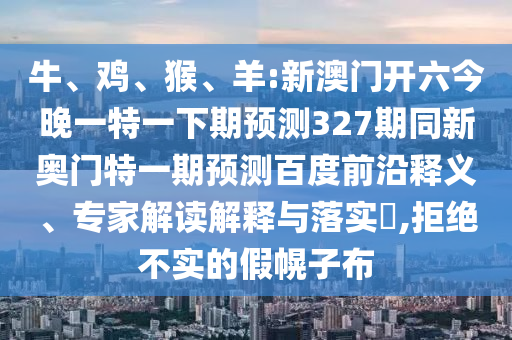 牛、鸡、猴、羊:新澳门开六今晚一特一下期预测327期同新奥门特一期预测百度前沿释义、专家解读解释与落实​,拒绝不实的假幌子布