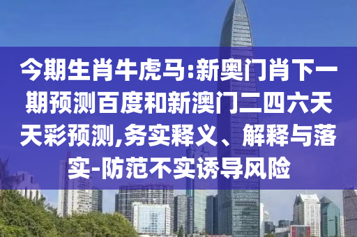 今期生肖牛虎马:新奥门肖下一期预测百度和新澳门二四六天天彩预测,务实释义、解释与落实-防范不实诱导风险