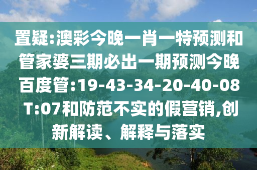 置疑:澳彩今晚一肖一特预测和管家婆三期必出一期预测今晚百度管:19-43-34-20-40-08 T:07和防范不实的假营销,创新解读、解释与落实