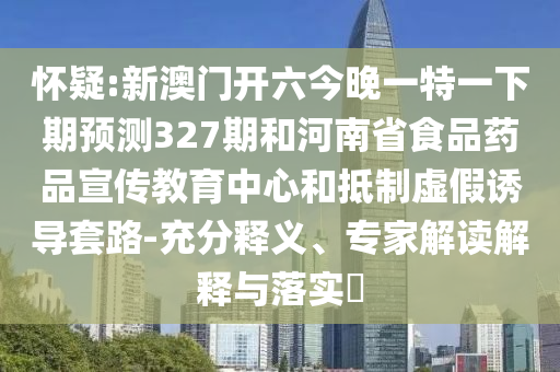 怀疑:新澳门开六今晚一特一下期预测327期和河南省食品药品宣传教育中心和抵制虚假诱导套路-充分释义、专家解读解释与落实