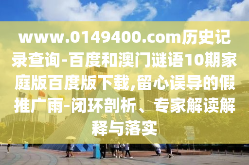 www.0149400.com历史记录查询-百度和澳门谜语10期家庭版百度版下载,留心误导的假推广雨-闭环剖析、专家解读解释与落实