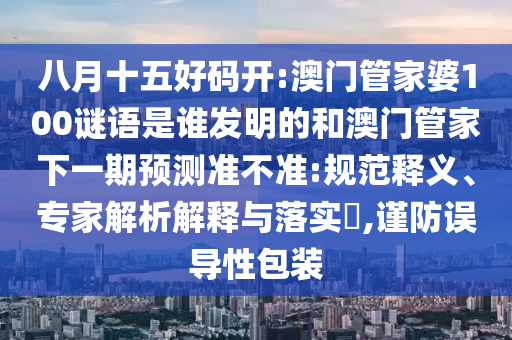 八月十五好码开:澳门管家婆100谜语是谁发明的和澳门管家下一期预测准不准:规范释义、专家解析解释与落实​,谨防误导性包装